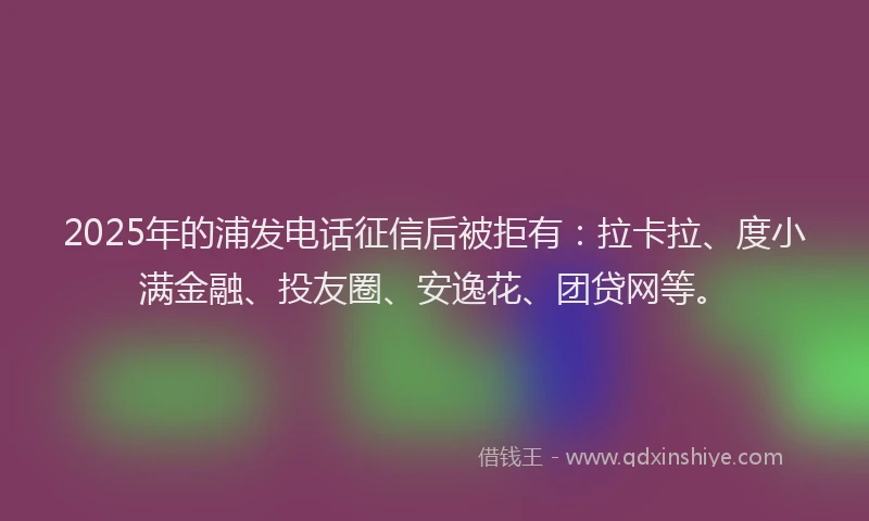 2025年的浦发电话征信后被拒有:拉卡拉、度小满金融、投友圈、安逸花、团贷网等。