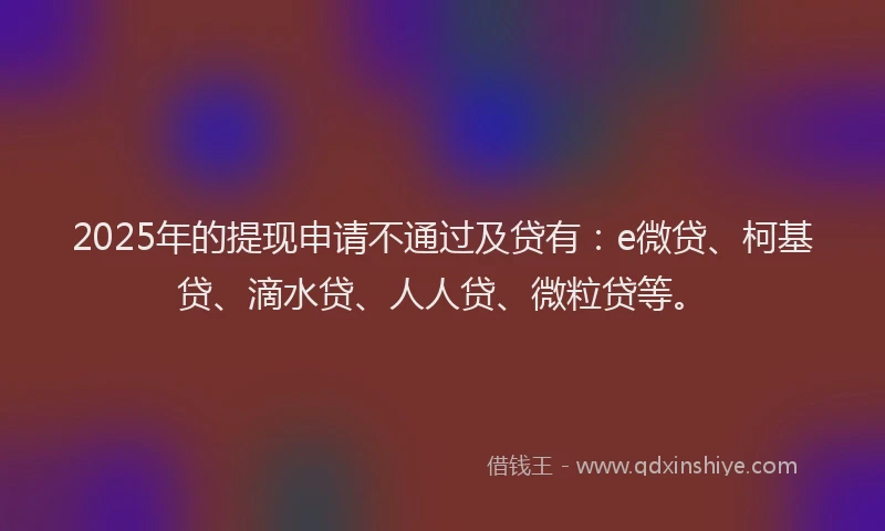 2025年的提现申请不通过及贷有：e微贷、柯基贷、滴水贷、人人贷、微粒贷等。
