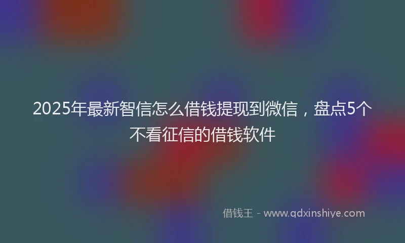 2025年最新智信怎么借钱提现到微信，盘点5个不看征信的借钱软件