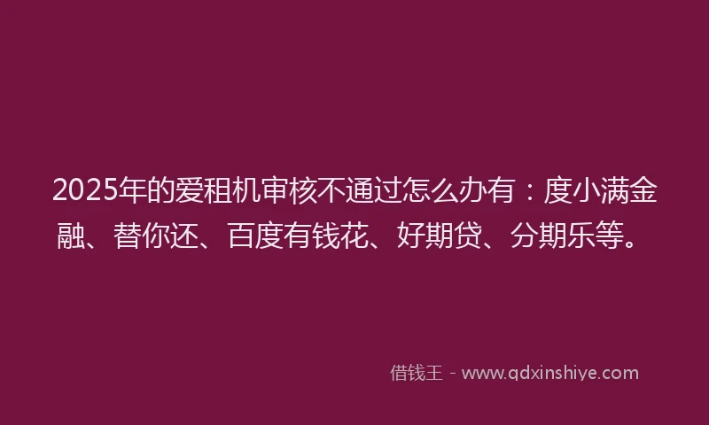 2025年的爱租机审核不通过怎么办有：度小满金融、替你还、百度有钱花、好期贷、分期乐等。