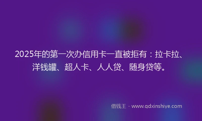 2025年的第一次办信用卡一直被拒有：拉卡拉、洋钱罐、超人卡、人人贷、随身贷等。
