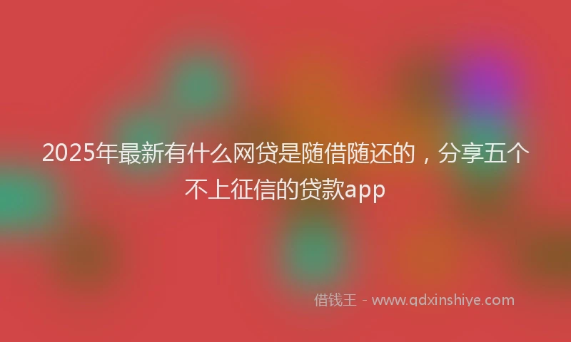 2025年最新有什么网贷是随借随还的，分享五个不上征信的贷款app