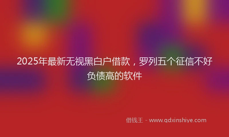 2025年最新无视黑白户借款，罗列五个征信不好负债高的软件