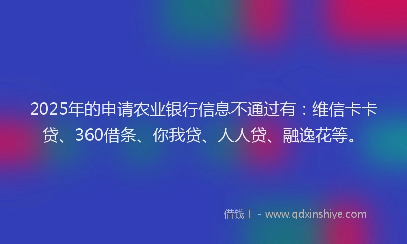 2025年的申请农业银行信息不通过有：维信卡卡贷、360借条、你我贷、人人贷、融逸花等。