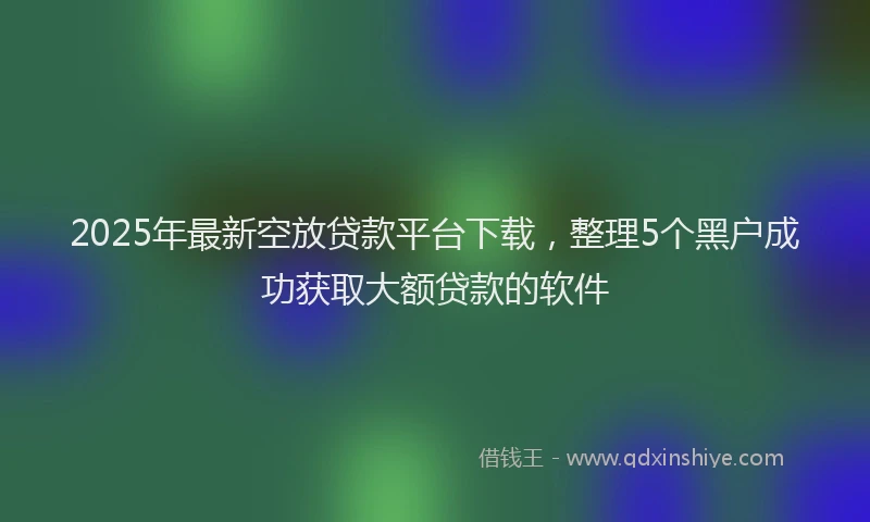 2025年最新空放贷款平台下载，整理5个黑户成功获取大额贷款的软件