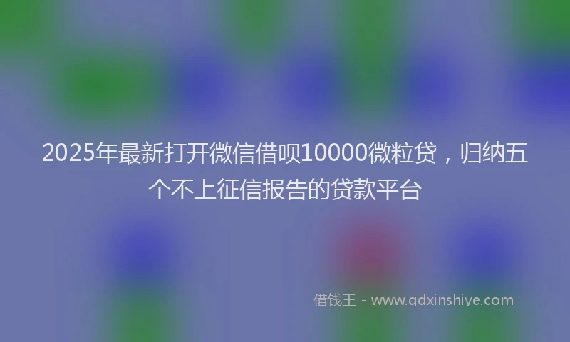 2025年最新打开微信借呗10000微粒贷，归纳五个不上征信报告的贷款平台