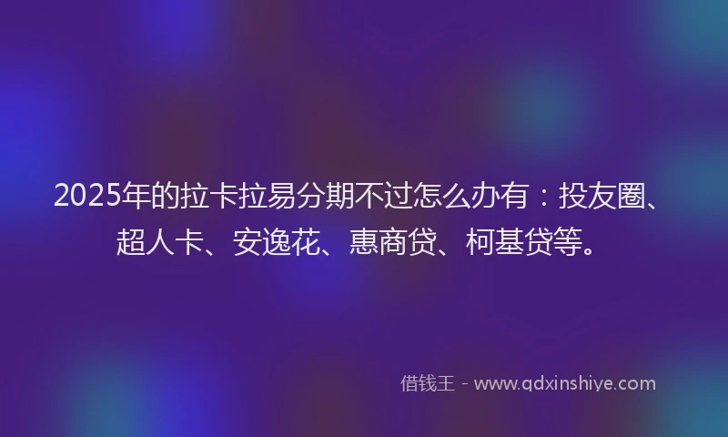 2025年的拉卡拉易分期不过怎么办有：投友圈、超人卡、安逸花、惠商贷、柯基贷等。