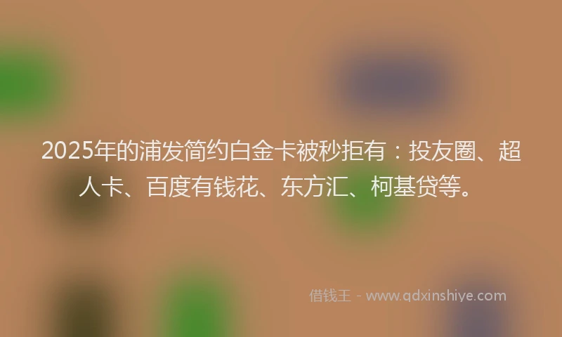 2025年的浦发简约白金卡被秒拒有：投友圈、超人卡、百度有钱花、东方汇、柯基贷等。