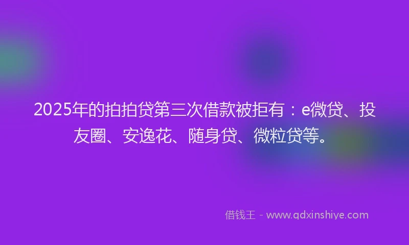 2025年的拍拍贷第三次借款被拒有：e微贷、投友圈、安逸花、随身贷、微粒贷等。
