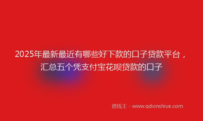 2025年最新最近有哪些好下款的口子贷款平台，汇总五个凭支付宝花呗贷款的口子