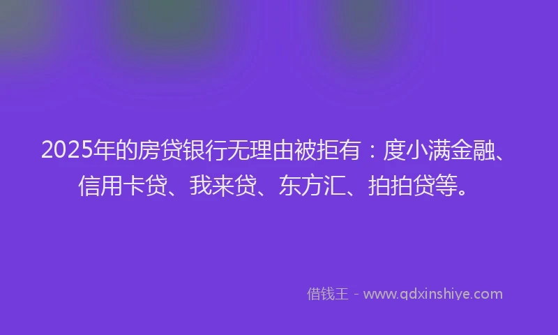 2025年的房贷银行无理由被拒有：度小满金融、信用卡贷、我来贷、东方汇、拍拍贷等。