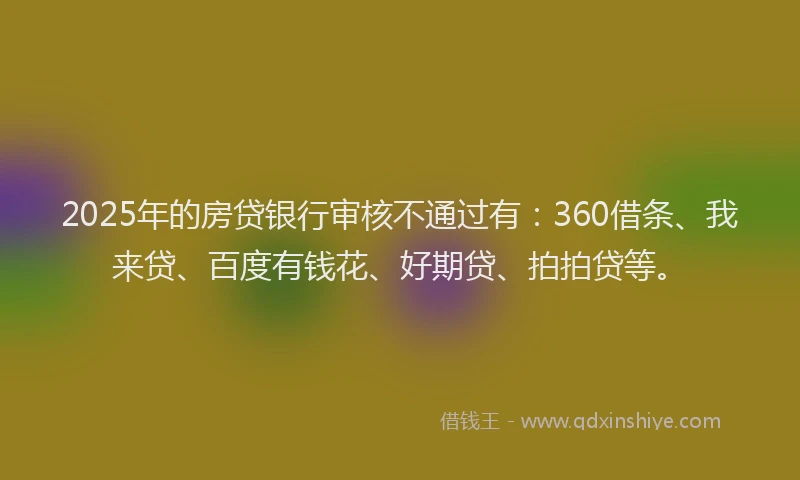 2025年的房贷银行审核不通过有：360借条、我来贷、百度有钱花、好期贷、拍拍贷等。