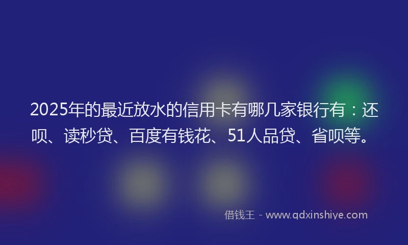 2025年的最近放水的信用卡有哪几家银行有：还呗、读秒贷、百度有钱花、51人品贷、省呗等。
