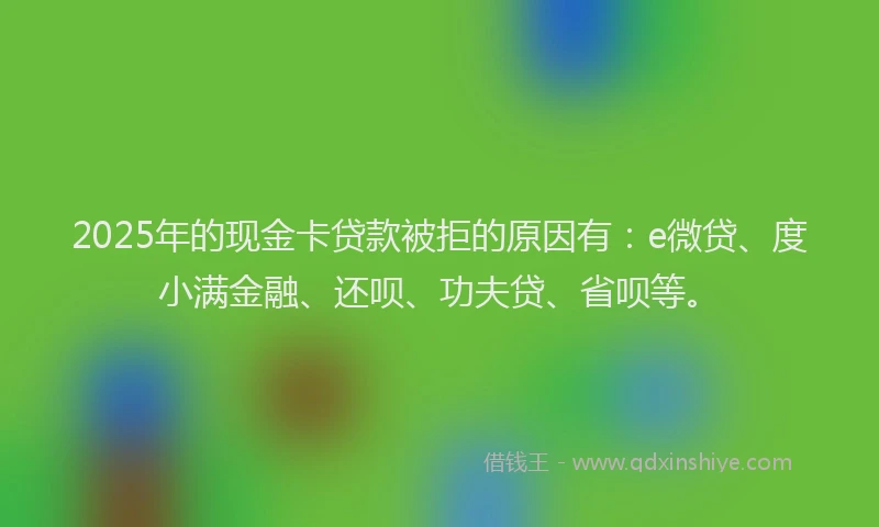 2025年的现金卡贷款被拒的原因有：e微贷、度小满金融、还呗、功夫贷、省呗等。