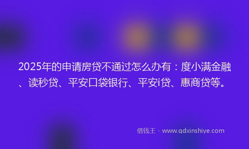 2025年的申请房贷不通过怎么办有：度小满金融、读秒贷、平安口袋银行、平安i贷、惠商贷等。