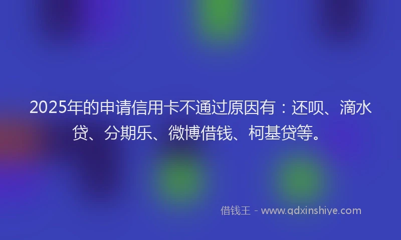 2025年的申请信用卡不通过原因有：还呗、滴水贷、分期乐、微博借钱、柯基贷等。
