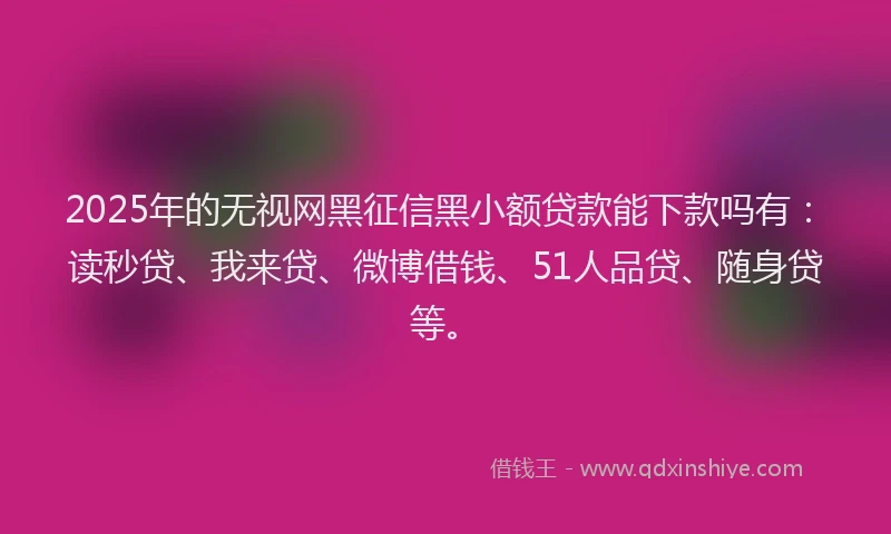2025年的无视网黑征信黑小额贷款能下款吗有：读秒贷、我来贷、微博借钱、51人品贷、随身贷等。