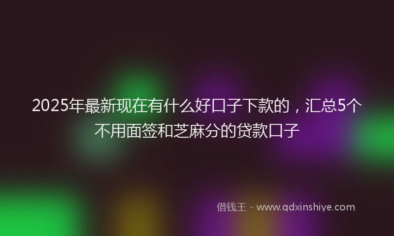 2025年最新现在有什么好口子下款的，汇总5个不用面签和芝麻分的贷款口子