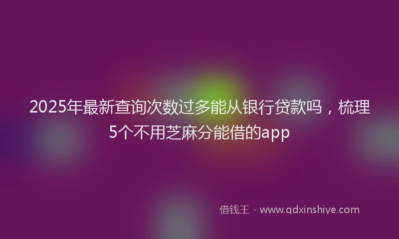 2025年最新查询次数过多能从银行贷款吗，梳理5个不用芝麻分能借的app