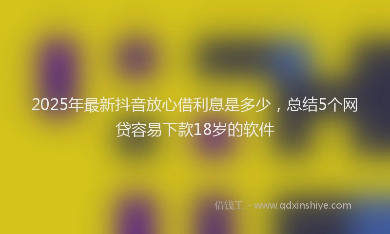 2025年最新抖音放心借利息是多少，总结5个网贷容易下款18岁的软件