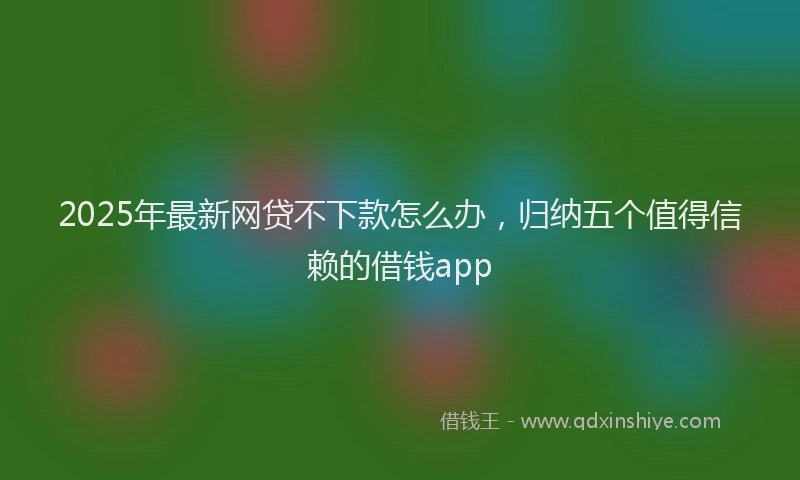 2025年最新网贷不下款怎么办，归纳五个值得信赖的借钱app