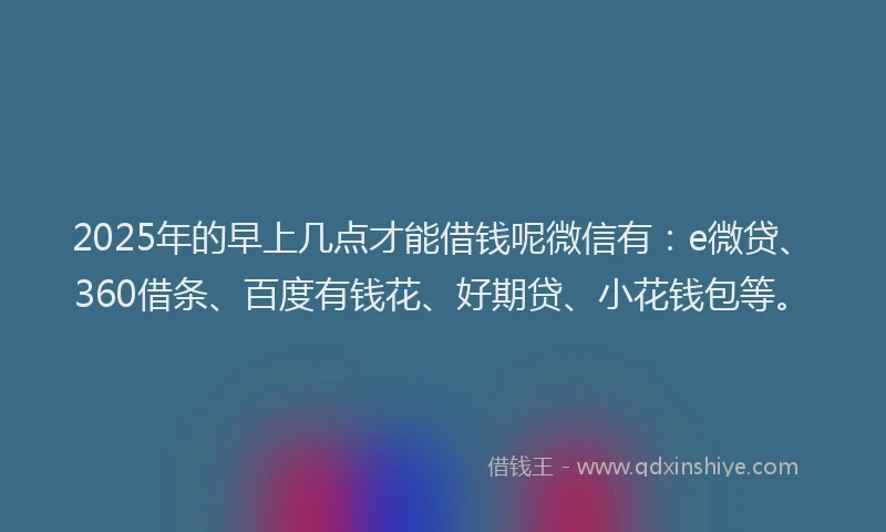 2025年的早上几点才能借钱呢微信有：e微贷、360借条、百度有钱花、好期贷、小花钱包等。
