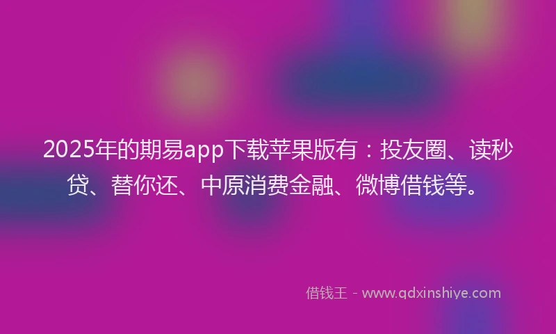 2025年的期易app下载苹果版有：投友圈、读秒贷、替你还、中原消费金融、微博借钱等。