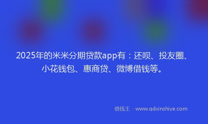 2025年的米米分期贷款app有：还呗、投友圈、小花钱包、惠商贷、微博借钱等。