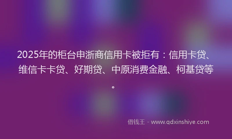 2025年的柜台申浙商信用卡被拒有：信用卡贷、维信卡卡贷、好期贷、中原消费金融、柯基贷等。