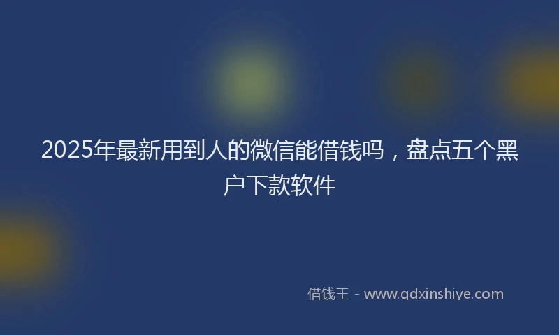 2025年最新用到人的微信能借钱吗，盘点五个黑户下款软件