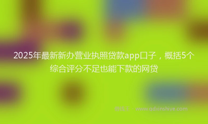 2025年最新新办营业执照贷款app口子，概括5个综合评分不足也能下款的网贷