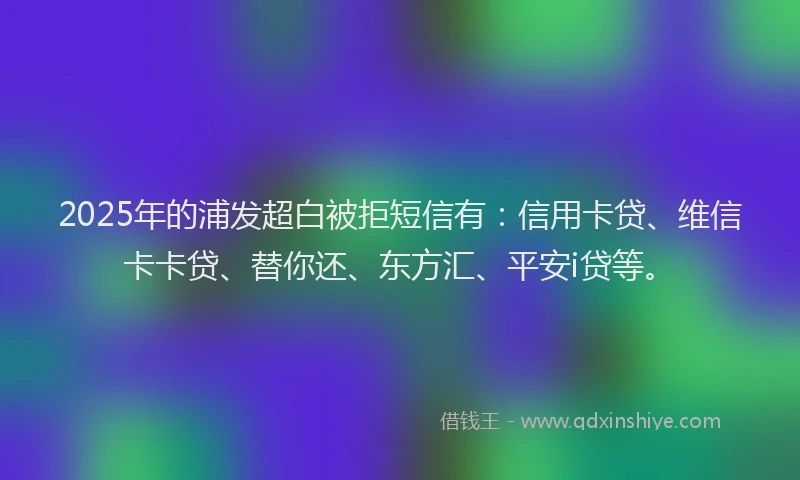 2025年的浦发超白被拒短信有：信用卡贷、维信卡卡贷、替你还、东方汇、平安i贷等。