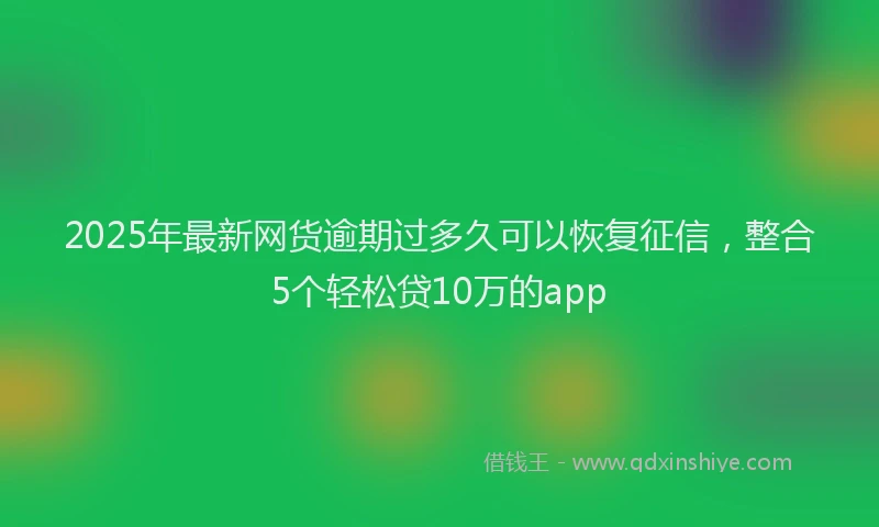 2025年最新网货逾期过多久可以恢复征信，整合5个轻松贷10万的app