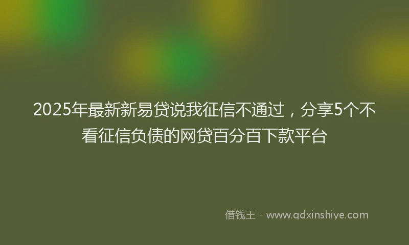 2025年最新新易贷说我征信不通过，分享5个不看征信负债的网贷百分百下款平台