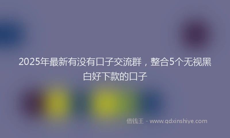 2025年最新有没有口子交流群，整合5个无视黑白好下款的口子