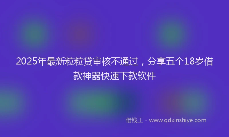 2025年最新粒粒贷审核不通过，分享五个18岁借款神器快速下款软件