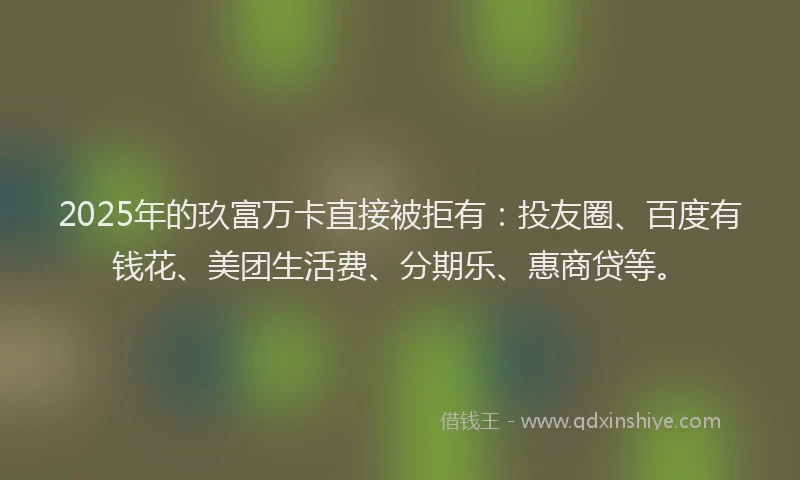 2025年的玖富万卡直接被拒有：投友圈、百度有钱花、美团生活费、分期乐、惠商贷等。