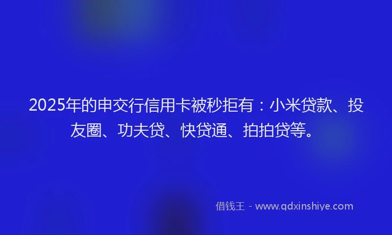 2025年的申交行信用卡被秒拒有：小米贷款、投友圈、功夫贷、快贷通、拍拍贷等。