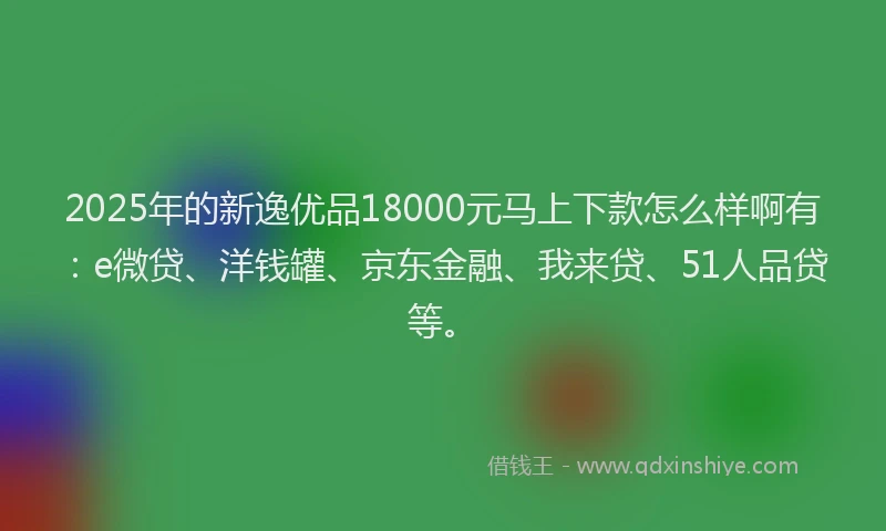 2025年的新逸优品18000元马上下款怎么样啊有：e微贷、洋钱罐、京东金融、我来贷、51人品贷等。
