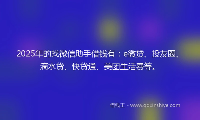 2025年的找微信助手借钱有：e微贷、投友圈、滴水贷、快贷通、美团生活费等。