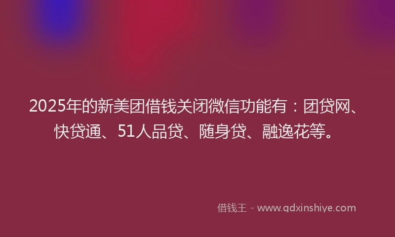 2025年的新美团借钱关闭微信功能有：团贷网、快贷通、51人品贷、随身贷、融逸花等。