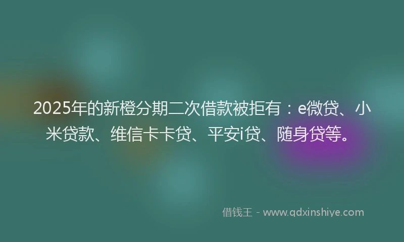 2025年的新橙分期二次借款被拒有：e微贷、小米贷款、维信卡卡贷、平安i贷、随身贷等。