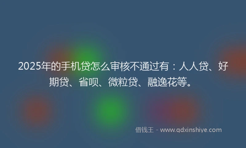 2025年的手机贷怎么审核不通过有：人人贷、好期贷、省呗、微粒贷、融逸花等。