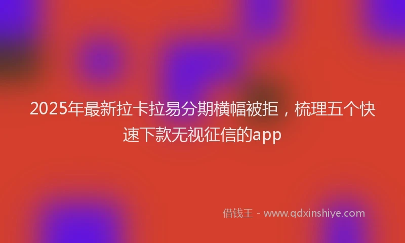2025年最新拉卡拉易分期横幅被拒，梳理五个快速下款无视征信的app