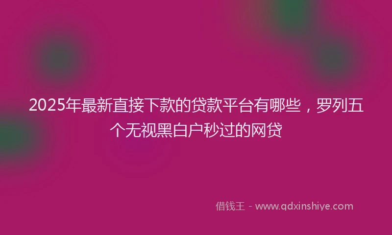 2025年最新直接下款的贷款平台有哪些，罗列五个无视黑白户秒过的网贷