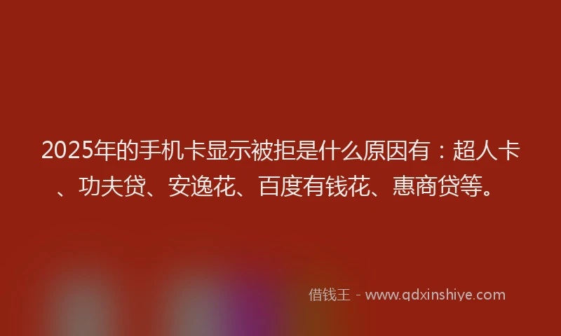 2025年的手机卡显示被拒是什么原因有：超人卡、功夫贷、安逸花、百度有钱花、惠商贷等。