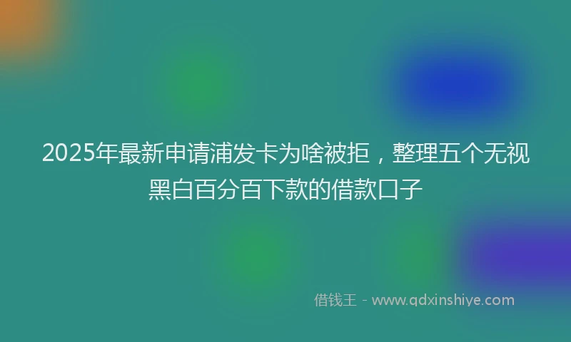 2025年最新申请浦发卡为啥被拒，整理五个无视黑白百分百下款的借款口子