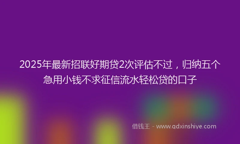 2025年最新招联好期贷2次评估不过，归纳五个急用小钱不求征信流水轻松贷的口子