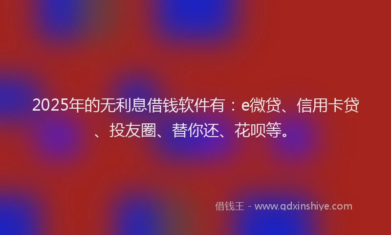 2025年的无利息借钱软件有：e微贷、信用卡贷、投友圈、替你还、花呗等。
