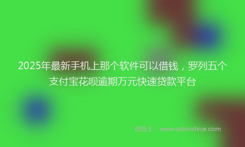 2025年最新手机上那个软件可以借钱，罗列五个支付宝花呗逾期万元快速贷款平台
